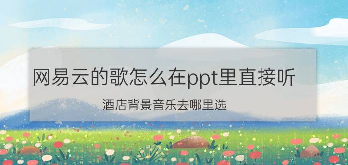 网易云的歌怎么在ppt里直接听 酒店背景音乐去哪里选？可以推荐一下吗？